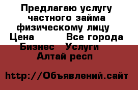 Предлагаю услугу частного займа физическому лицу › Цена ­ 940 - Все города Бизнес » Услуги   . Алтай респ.